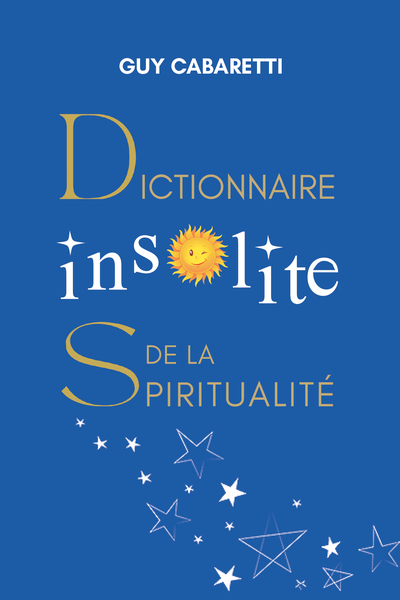 DICTIONNAIRE INSOLITE DE LA SPIRITUALITE - GUIDE DE LIBERTE INTERIEURE, OUVERT A CEUX QUI ONT LES YE