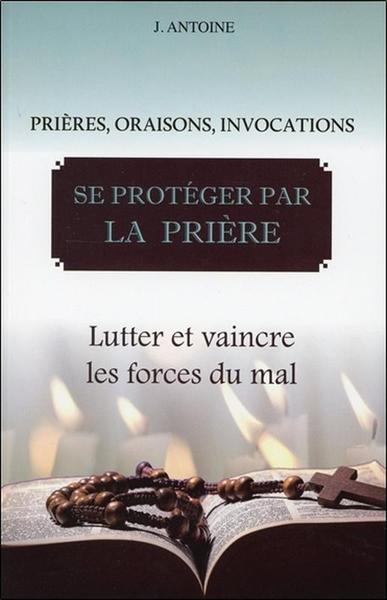 SE PROTEGER PAR LA PRIERE - LUTTER ET VAINCRE LES FORCES DU MAL