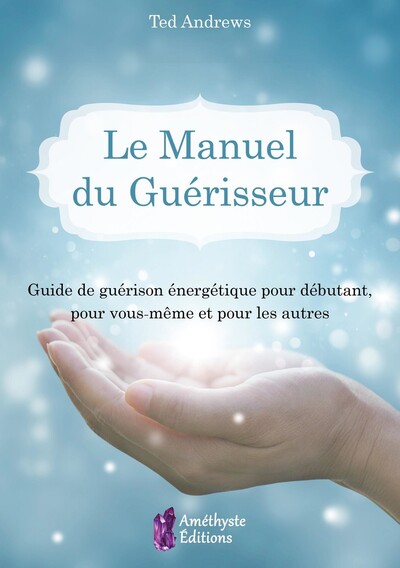 MANUEL DU GUERISSEUR - GUIDE DE GUERISON ENERGETIQUE POUR DEBUTANT, POUR VOUS-MEME ET POUR LES AU